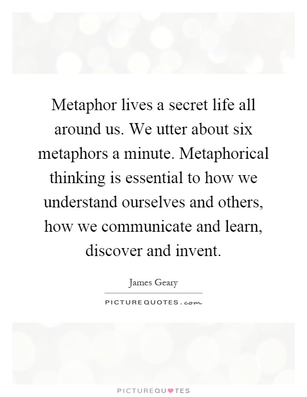 Metaphor lives a secret life all around us. We utter about six metaphors a minute. Metaphorical thinking is essential to how we understand ourselves and others, how we communicate and learn, discover and invent Picture Quote #1
