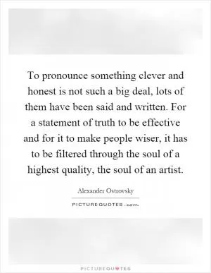 To pronounce something clever and honest is not such a big deal, lots of them have been said and written. For a statement of truth to be effective and for it to make people wiser, it has to be filtered through the soul of a highest quality, the soul of an artist Picture Quote #1