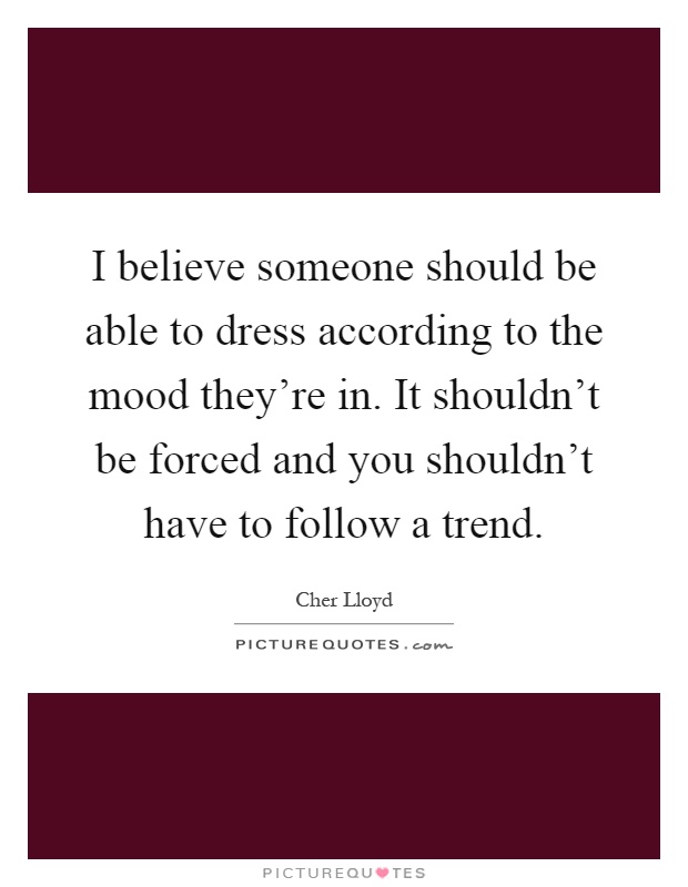 I believe someone should be able to dress according to the mood they're in. It shouldn't be forced and you shouldn't have to follow a trend Picture Quote #1