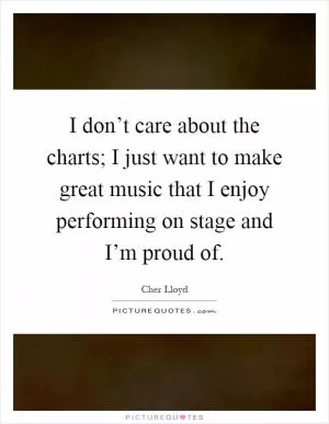 I don’t care about the charts; I just want to make great music that I enjoy performing on stage and I’m proud of Picture Quote #1