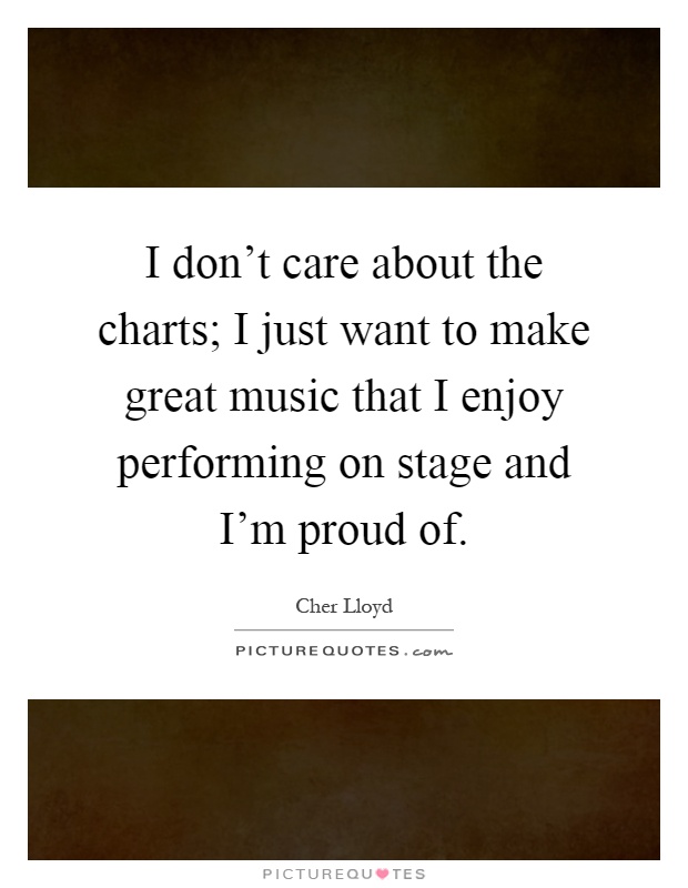 I don't care about the charts; I just want to make great music that I enjoy performing on stage and I'm proud of Picture Quote #1