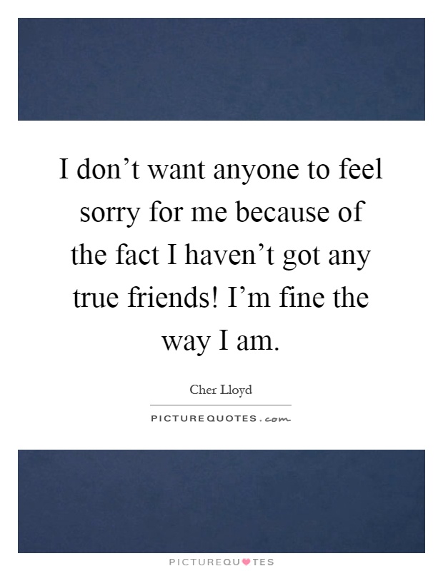 I don't want anyone to feel sorry for me because of the fact I haven't got any true friends! I'm fine the way I am Picture Quote #1