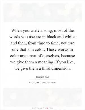 When you write a song, most of the words you use are in black and white, and then, from time to time, you use one that’s in color. These words in color are a part of ourselves, because we give them a meaning. If you like, we give them a third dimension Picture Quote #1