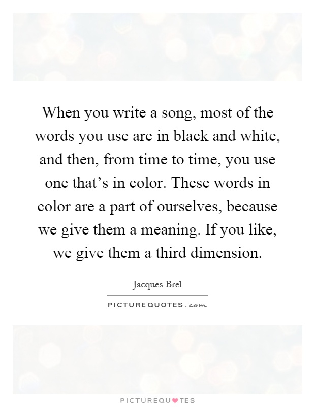 When you write a song, most of the words you use are in black and white, and then, from time to time, you use one that's in color. These words in color are a part of ourselves, because we give them a meaning. If you like, we give them a third dimension Picture Quote #1