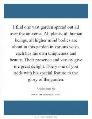 I find one vast garden spread out all over the universe. All plants, all human beings, all higher mind bodies are about in this garden in various ways, each has his own uniqueness and beauty. Their presence and variety give me great delight. Every one of you adds with his special feature to the glory of the garden Picture Quote #1