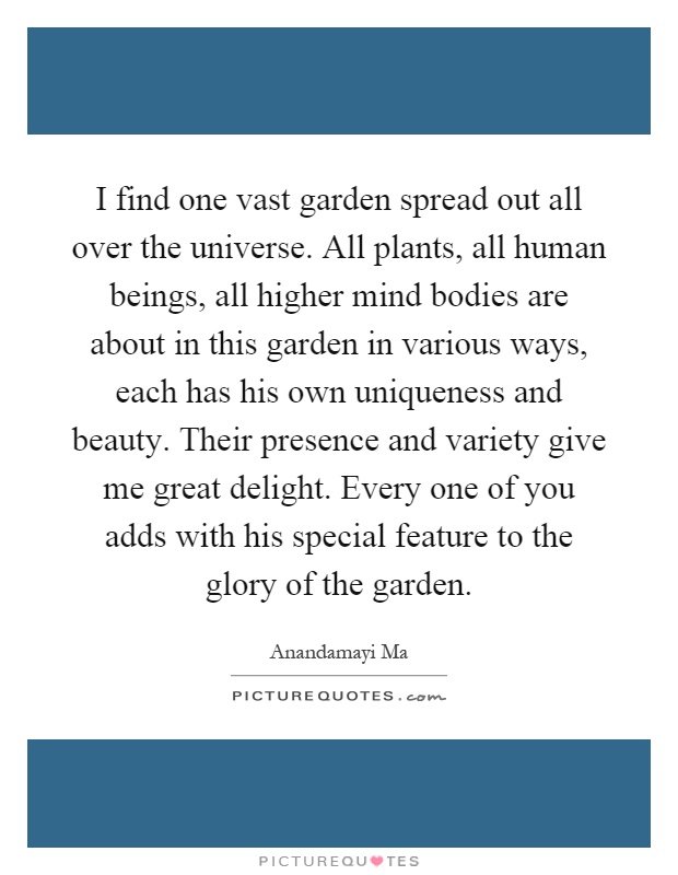 I find one vast garden spread out all over the universe. All plants, all human beings, all higher mind bodies are about in this garden in various ways, each has his own uniqueness and beauty. Their presence and variety give me great delight. Every one of you adds with his special feature to the glory of the garden Picture Quote #1
