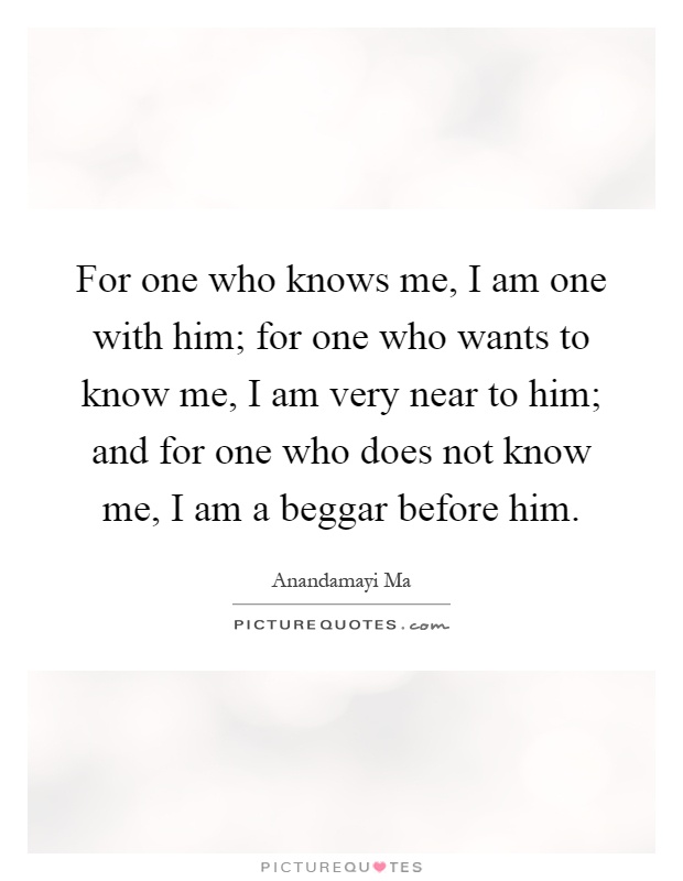 For one who knows me, I am one with him; for one who wants to know me, I am very near to him; and for one who does not know me, I am a beggar before him Picture Quote #1