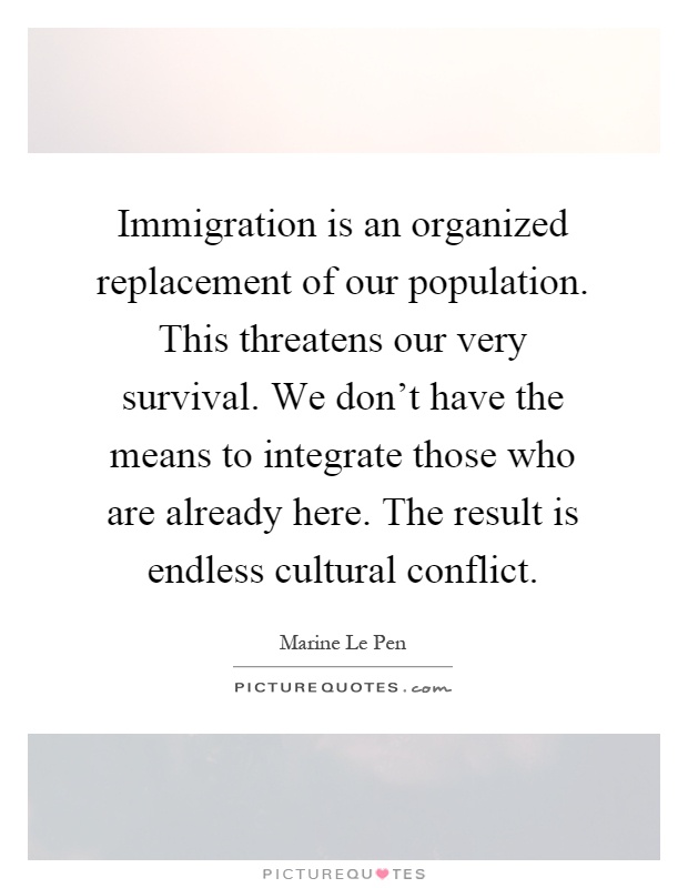 Immigration is an organized replacement of our population. This threatens our very survival. We don't have the means to integrate those who are already here. The result is endless cultural conflict Picture Quote #1