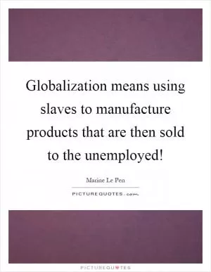 Globalization means using slaves to manufacture products that are then sold to the unemployed! Picture Quote #1