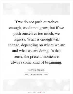 If we do not push ourselves enough, we do not grow, but if we push ourselves too much, we regress. What is enough will change, depending on where we are and what we are doing. In that sense, the present moment is always some kind of beginning Picture Quote #1