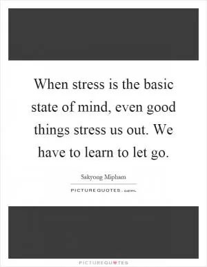 When stress is the basic state of mind, even good things stress us out. We have to learn to let go Picture Quote #1