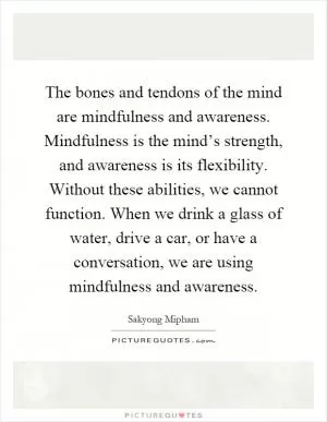 The bones and tendons of the mind are mindfulness and awareness. Mindfulness is the mind’s strength, and awareness is its flexibility. Without these abilities, we cannot function. When we drink a glass of water, drive a car, or have a conversation, we are using mindfulness and awareness Picture Quote #1