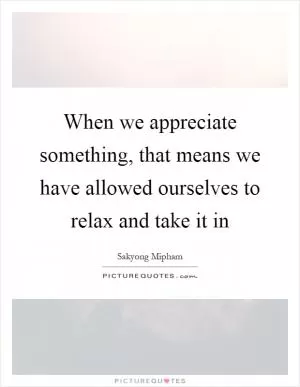 When we appreciate something, that means we have allowed ourselves to relax and take it in Picture Quote #1
