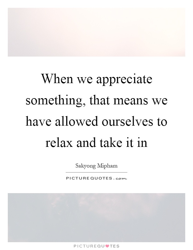 When we appreciate something, that means we have allowed ourselves to relax and take it in Picture Quote #1