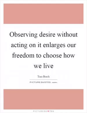 Observing desire without acting on it enlarges our freedom to choose how we live Picture Quote #1