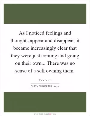 As I noticed feelings and thoughts appear and disappear, it became increasingly clear that they were just coming and going on their own... There was no sense of a self owning them Picture Quote #1