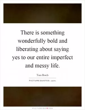 There is something wonderfully bold and liberating about saying yes to our entire imperfect and messy life Picture Quote #1