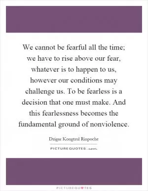We cannot be fearful all the time; we have to rise above our fear, whatever is to happen to us, however our conditions may challenge us. To be fearless is a decision that one must make. And this fearlessness becomes the fundamental ground of nonviolence Picture Quote #1