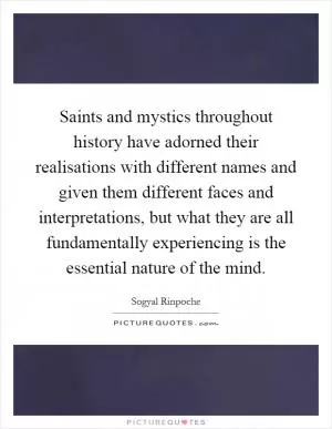 Saints and mystics throughout history have adorned their realisations with different names and given them different faces and interpretations, but what they are all fundamentally experiencing is the essential nature of the mind Picture Quote #1