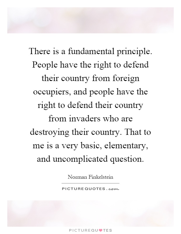 There is a fundamental principle. People have the right to defend their country from foreign occupiers, and people have the right to defend their country from invaders who are destroying their country. That to me is a very basic, elementary, and uncomplicated question Picture Quote #1