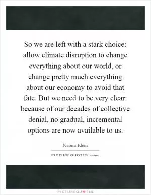 So we are left with a stark choice: allow climate disruption to change everything about our world, or change pretty much everything about our economy to avoid that fate. But we need to be very clear: because of our decades of collective denial, no gradual, incremental options are now available to us Picture Quote #1