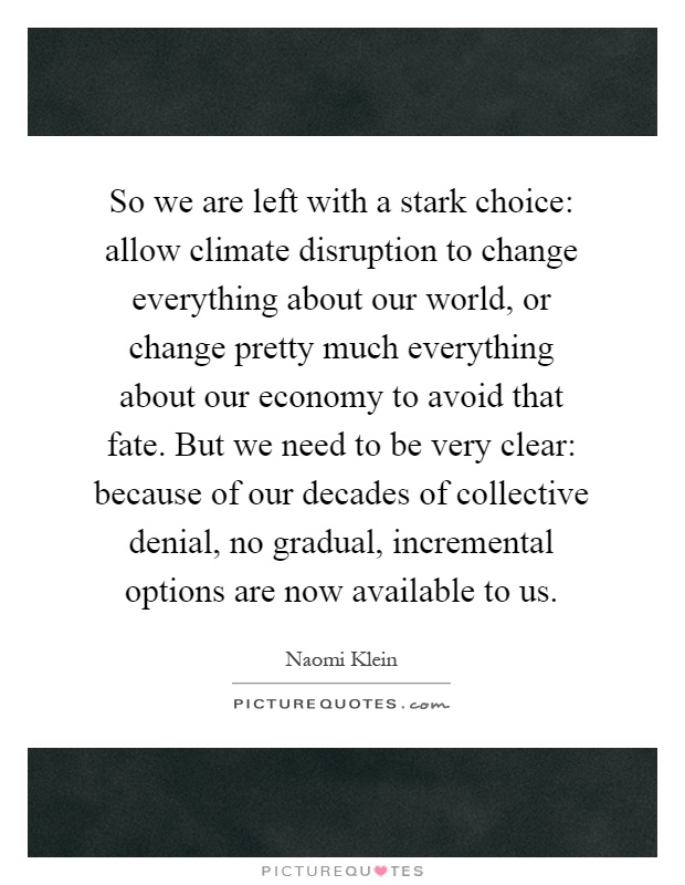 So we are left with a stark choice: allow climate disruption to change everything about our world, or change pretty much everything about our economy to avoid that fate. But we need to be very clear: because of our decades of collective denial, no gradual, incremental options are now available to us Picture Quote #1