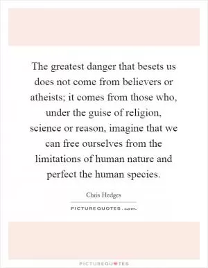 The greatest danger that besets us does not come from believers or atheists; it comes from those who, under the guise of religion, science or reason, imagine that we can free ourselves from the limitations of human nature and perfect the human species Picture Quote #1