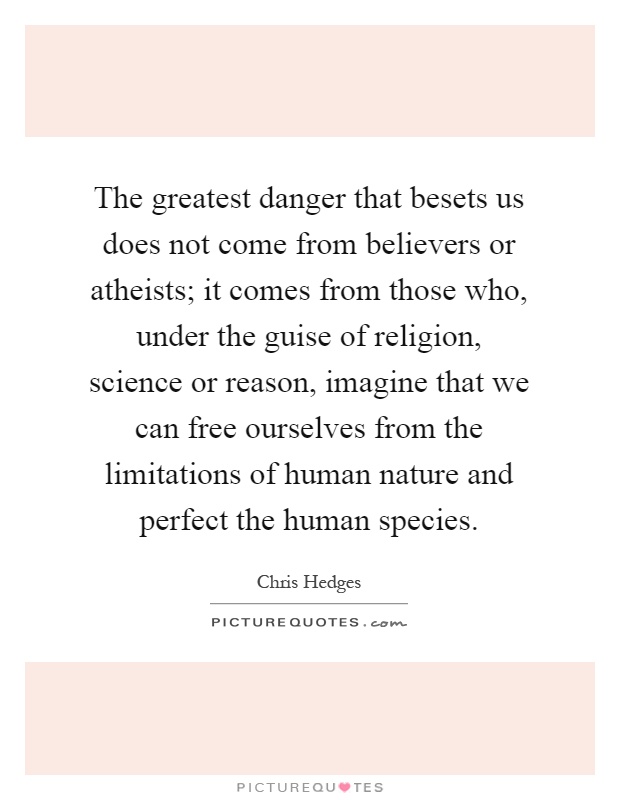 The greatest danger that besets us does not come from believers or atheists; it comes from those who, under the guise of religion, science or reason, imagine that we can free ourselves from the limitations of human nature and perfect the human species Picture Quote #1