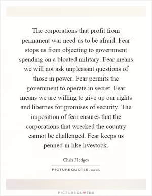 The corporations that profit from permanent war need us to be afraid. Fear stops us from objecting to government spending on a bloated military. Fear means we will not ask unpleasant questions of those in power. Fear permits the government to operate in secret. Fear means we are willing to give up our rights and liberties for promises of security. The imposition of fear ensures that the corporations that wrecked the country cannot be challenged. Fear keeps us penned in like livestock Picture Quote #1