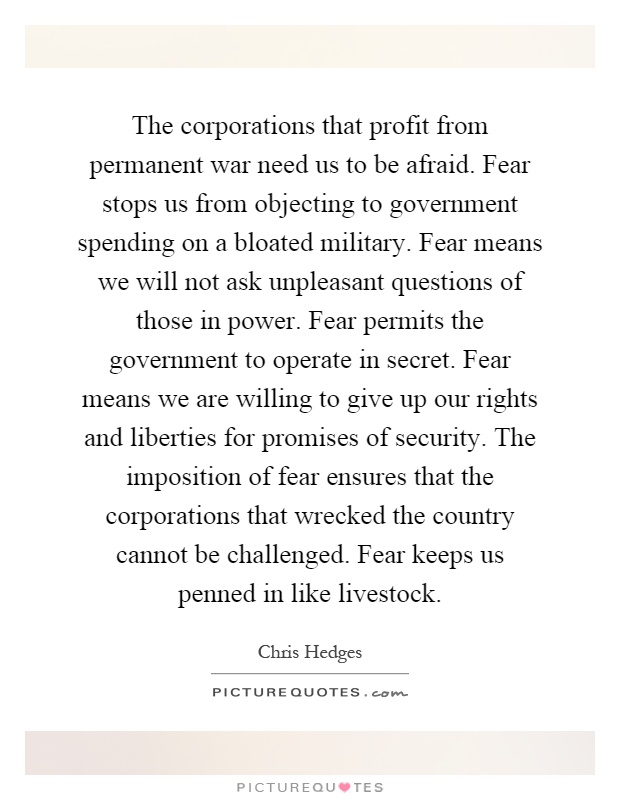 The corporations that profit from permanent war need us to be afraid. Fear stops us from objecting to government spending on a bloated military. Fear means we will not ask unpleasant questions of those in power. Fear permits the government to operate in secret. Fear means we are willing to give up our rights and liberties for promises of security. The imposition of fear ensures that the corporations that wrecked the country cannot be challenged. Fear keeps us penned in like livestock Picture Quote #1