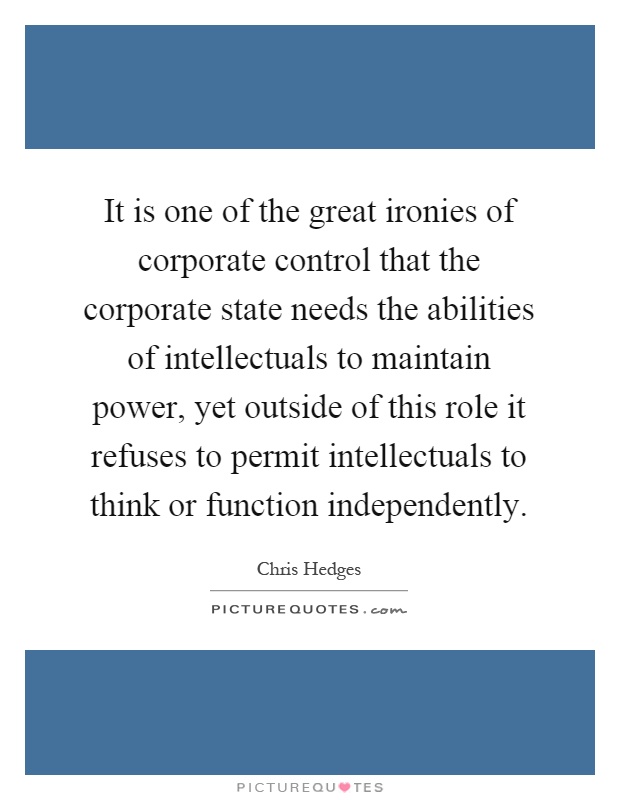 It is one of the great ironies of corporate control that the corporate state needs the abilities of intellectuals to maintain power, yet outside of this role it refuses to permit intellectuals to think or function independently Picture Quote #1