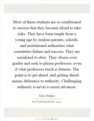Most of these students are so conditioned to success that they become afraid to take risks. They have been taught from a young age by zealous parents, schools, and institutional authorities what constitutes failure and success. They are socialized to obey. They obsess over grades and seek to please professors, even if what professors teach is fatuous. The point is to get ahead, and getting ahead means deference to authority. Challenging authority is never a career advancer Picture Quote #1