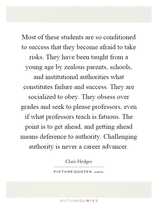 Most of these students are so conditioned to success that they become afraid to take risks. They have been taught from a young age by zealous parents, schools, and institutional authorities what constitutes failure and success. They are socialized to obey. They obsess over grades and seek to please professors, even if what professors teach is fatuous. The point is to get ahead, and getting ahead means deference to authority. Challenging authority is never a career advancer Picture Quote #1