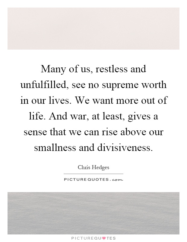 Many of us, restless and unfulfilled, see no supreme worth in our lives. We want more out of life. And war, at least, gives a sense that we can rise above our smallness and divisiveness Picture Quote #1
