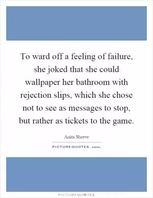 To ward off a feeling of failure, she joked that she could wallpaper her bathroom with rejection slips, which she chose not to see as messages to stop, but rather as tickets to the game Picture Quote #1