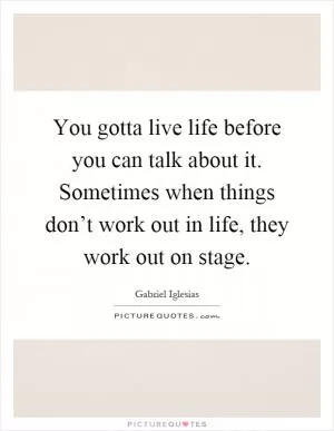 You gotta live life before you can talk about it. Sometimes when things don’t work out in life, they work out on stage Picture Quote #1