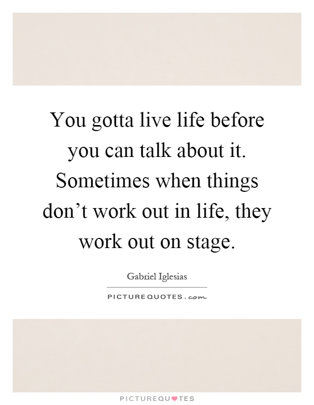 You gotta live life before you can talk about it. Sometimes when things don't work out in life, they work out on stage Picture Quote #1