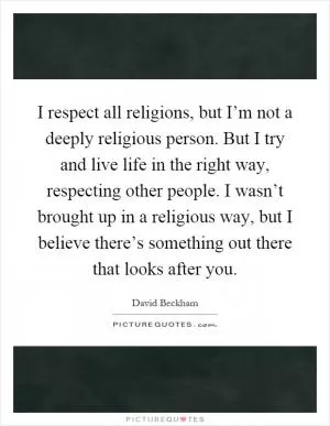 I respect all religions, but I’m not a deeply religious person. But I try and live life in the right way, respecting other people. I wasn’t brought up in a religious way, but I believe there’s something out there that looks after you Picture Quote #1