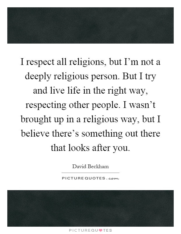 I respect all religions, but I'm not a deeply religious person. But I try and live life in the right way, respecting other people. I wasn't brought up in a religious way, but I believe there's something out there that looks after you Picture Quote #1