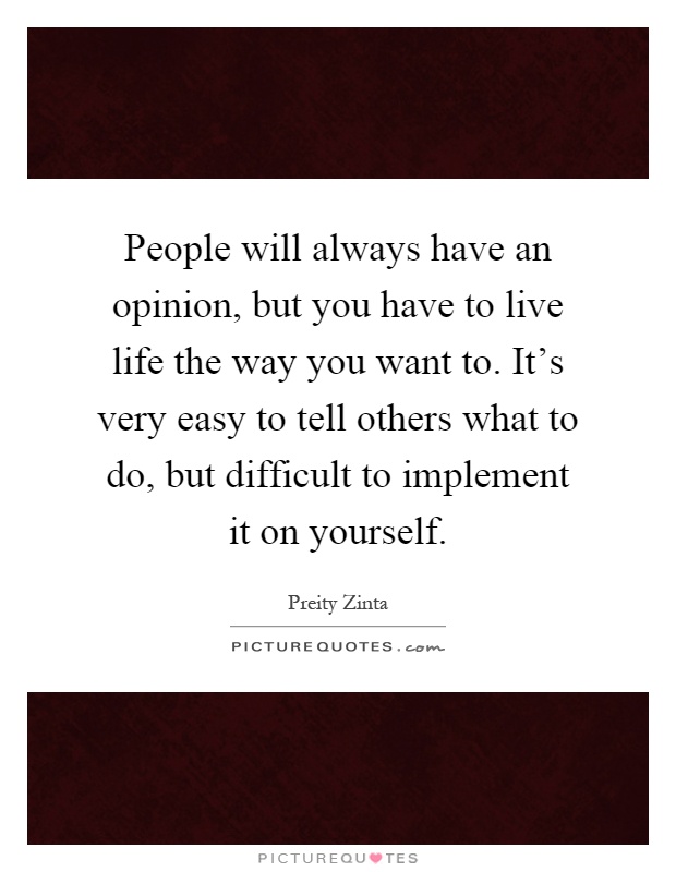 People will always have an opinion, but you have to live life the way you want to. It's very easy to tell others what to do, but difficult to implement it on yourself Picture Quote #1