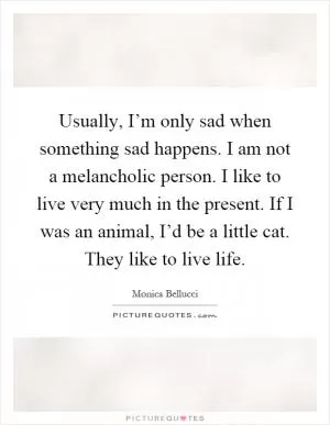 Usually, I’m only sad when something sad happens. I am not a melancholic person. I like to live very much in the present. If I was an animal, I’d be a little cat. They like to live life Picture Quote #1
