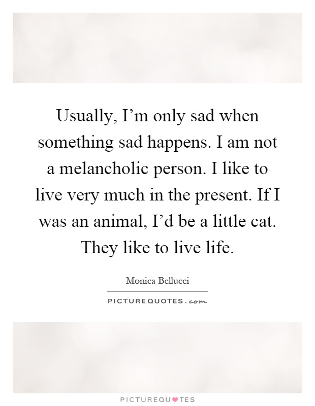 Usually, I'm only sad when something sad happens. I am not a melancholic person. I like to live very much in the present. If I was an animal, I'd be a little cat. They like to live life Picture Quote #1