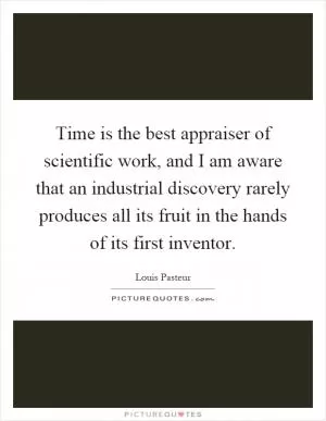Time is the best appraiser of scientific work, and I am aware that an industrial discovery rarely produces all its fruit in the hands of its first inventor Picture Quote #1