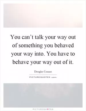 You can’t talk your way out of something you behaved your way into. You have to behave your way out of it Picture Quote #1