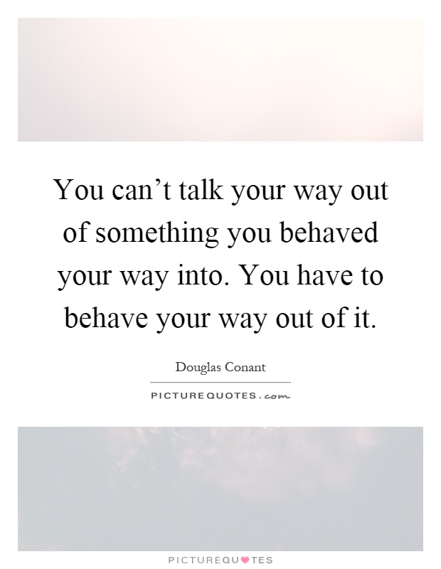 You can't talk your way out of something you behaved your way into. You have to behave your way out of it Picture Quote #1