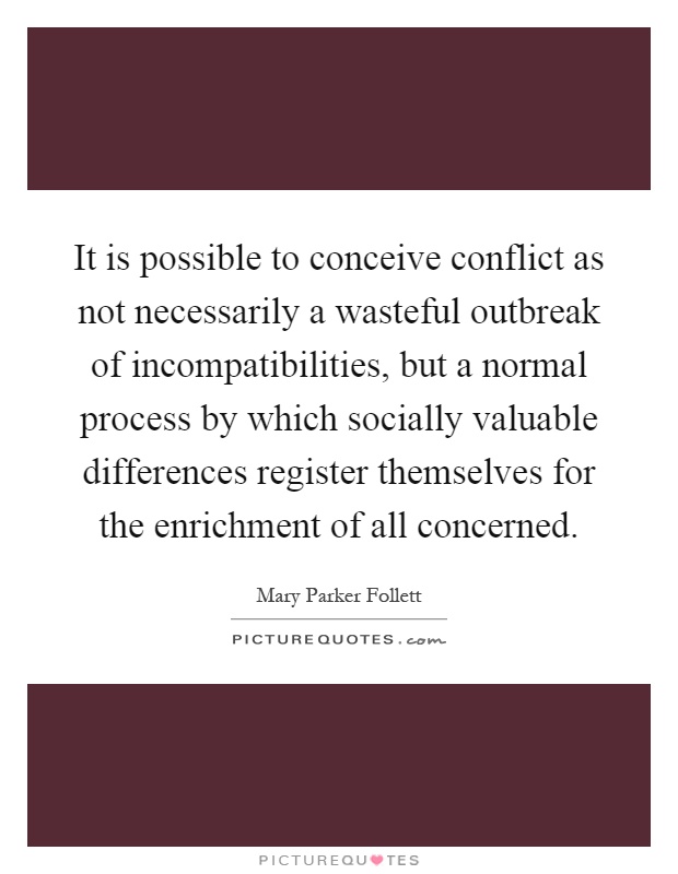 It is possible to conceive conflict as not necessarily a wasteful outbreak of incompatibilities, but a normal process by which socially valuable differences register themselves for the enrichment of all concerned Picture Quote #1