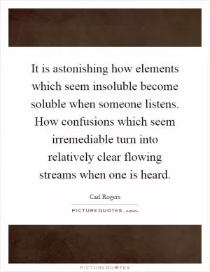 It is astonishing how elements which seem insoluble become soluble when someone listens. How confusions which seem irremediable turn into relatively clear flowing streams when one is heard Picture Quote #1