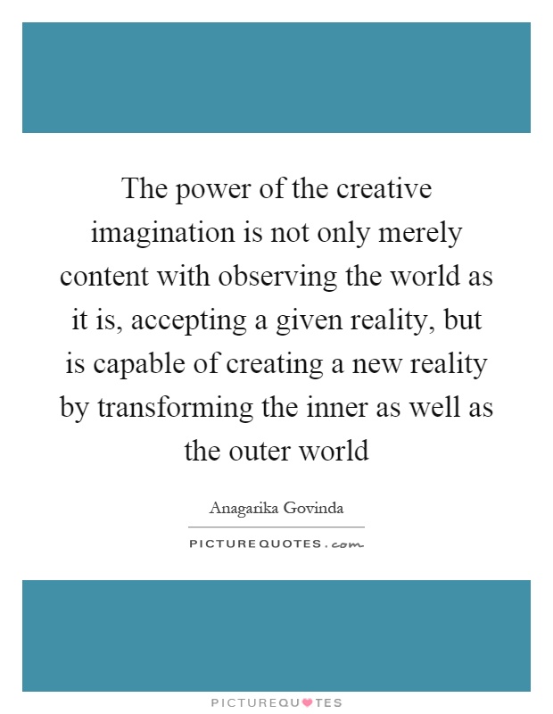 The power of the creative imagination is not only merely content with observing the world as it is, accepting a given reality, but is capable of creating a new reality by transforming the inner as well as the outer world Picture Quote #1