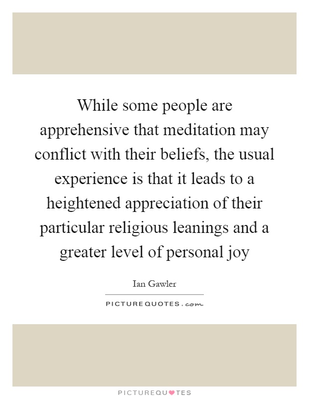 While some people are apprehensive that meditation may conflict with their beliefs, the usual experience is that it leads to a heightened appreciation of their particular religious leanings and a greater level of personal joy Picture Quote #1