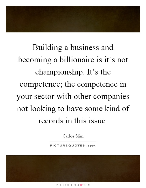 Building a business and becoming a billionaire is it's not championship. It's the competence; the competence in your sector with other companies not looking to have some kind of records in this issue Picture Quote #1